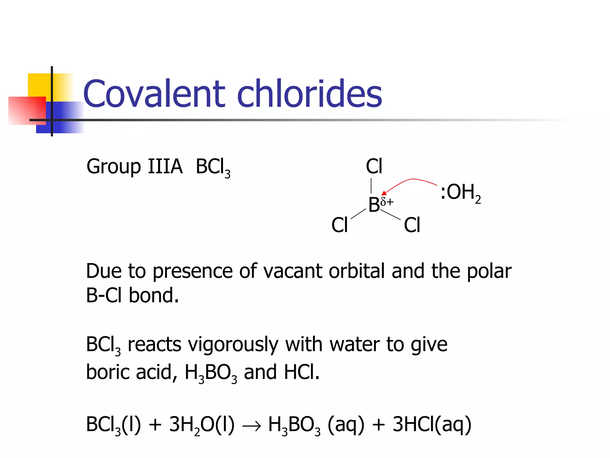 Covalent chlorides Group IIIA  BCl 3   :OH 2 Due to presence of vacant orbital and the polar B-Cl bond. BCl 3  reacts vigorously with water to give boric acid, H 3 BO 3  and HCl. BCl 3 (l) + 3H 2 O(l)    H 3 BO 3  (aq) + 3HCl(aq) Cl Cl Cl B  + 