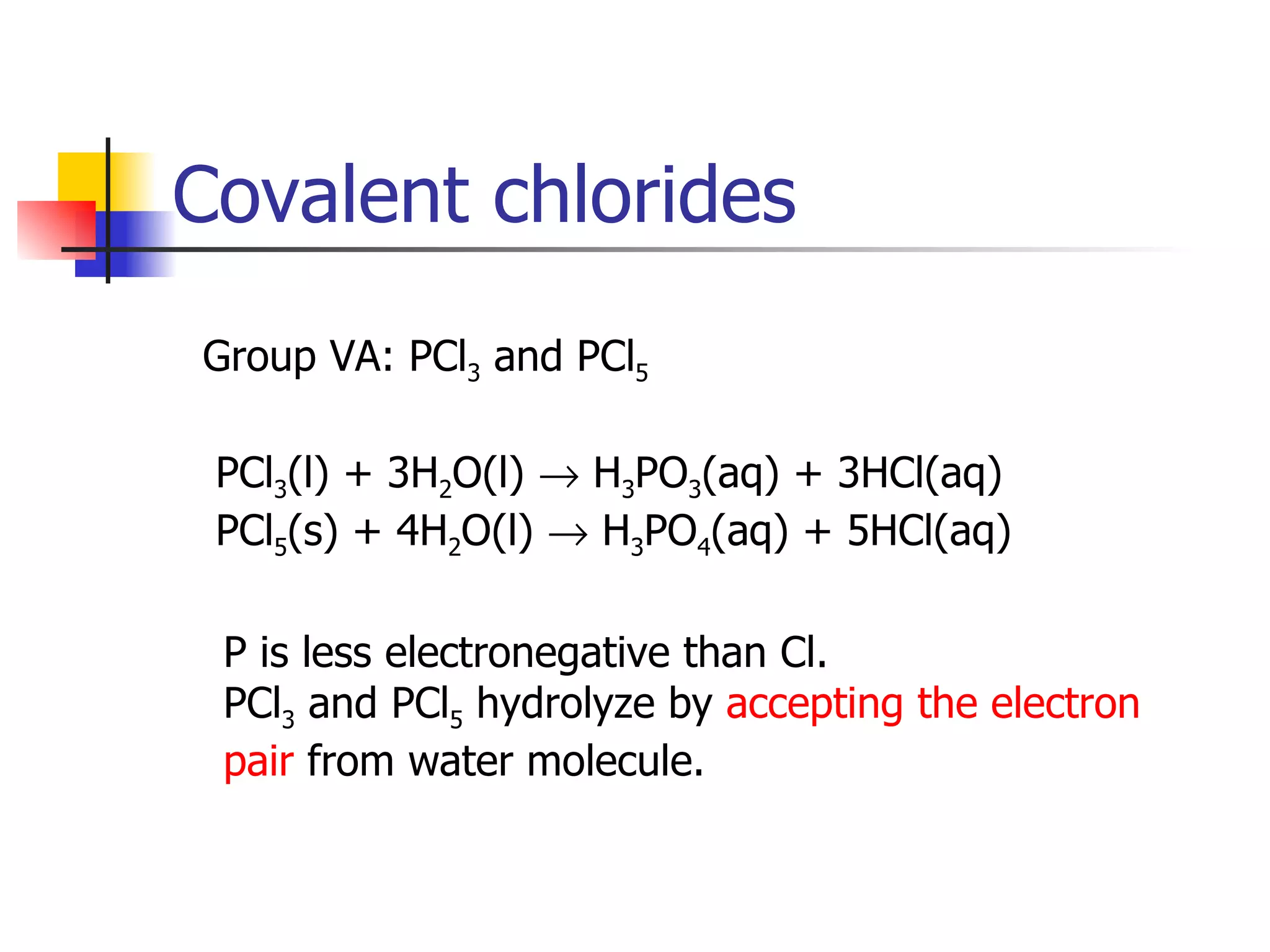 Covalent chlorides Group VA: PCl 3  and PCl 5 PCl 3 (l) + 3H 2 O(l)    H 3 PO 3 (aq) + 3HCl(aq) PCl 5 (s) + 4H 2 O(l)    H 3 PO 4 (aq) + 5HCl(aq)  P is less electronegative than Cl. PCl 3  and PCl 5  hydrolyze by  accepting the electron  pair  from water molecule. 