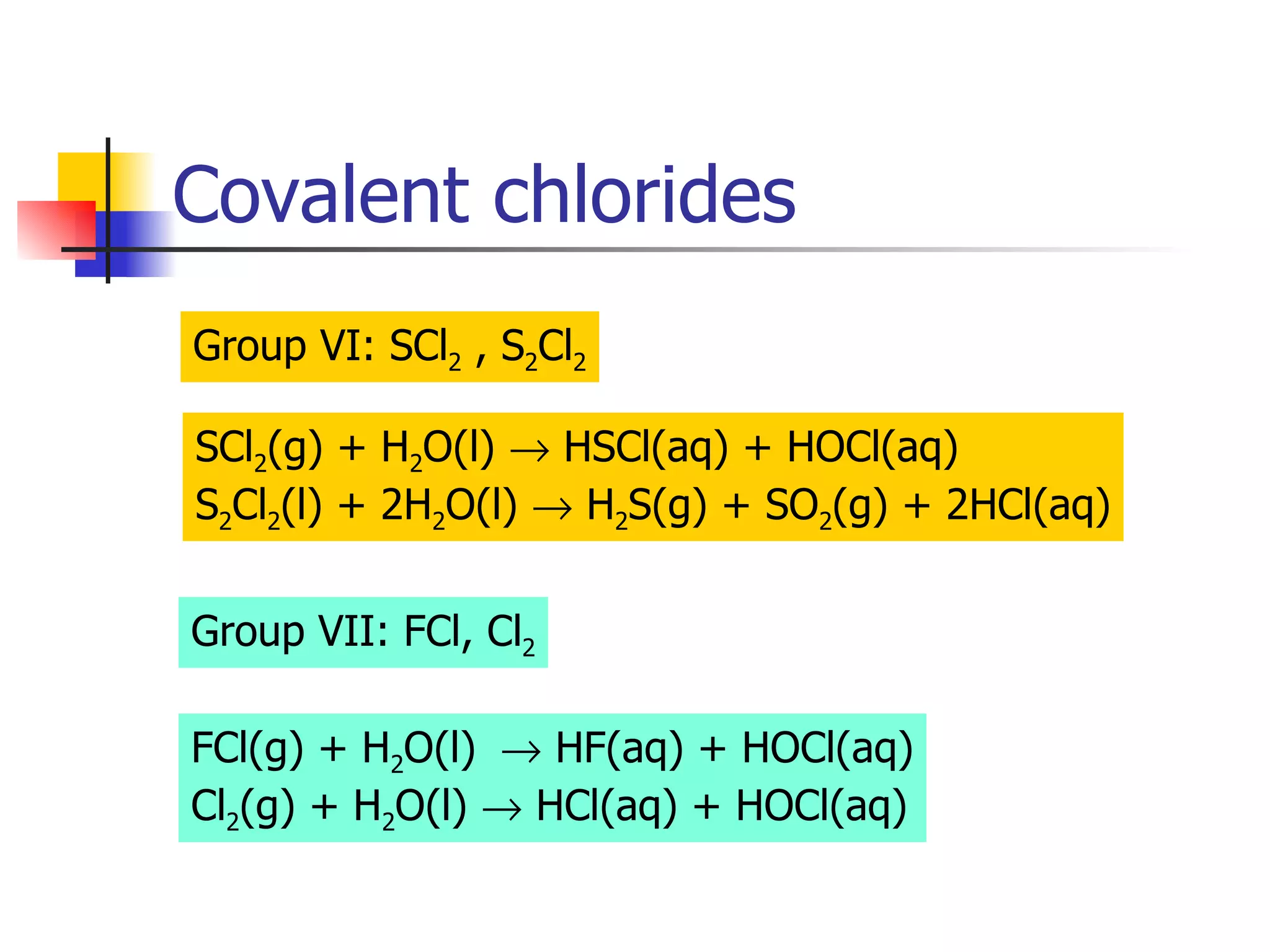Covalent chlorides Group VI: SCl 2  , S 2 Cl 2 SCl 2 (g) + H 2 O(l)    HSCl(aq) + HOCl(aq) S 2 Cl 2 (l) + 2H 2 O(l)    H 2 S(g) + SO 2 (g) + 2HCl(aq) Group VII: FCl, Cl 2 FCl(g) + H 2 O(l)    HF(aq) + HOCl(aq) Cl 2 (g) + H 2 O(l)    HCl(aq) + HOCl(aq) 