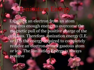 Ionization Energy
Expelling an electron from an atom
requires enough energy to overcome the
magnetic pull of the positive charge of the
nucleus. Therefore, ionization energy (I.E.
or I) is the energy required to completely
remove an electron from a gaseous atom
or ion. The Ionization Energy is always
positive
 