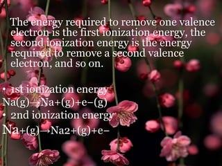 .
The energy required to remove one valence
electron is the first ionization energy, the
second ionization energy is the energy
required to remove a second valence
electron, and so on.
• 1st ionization energy
Na(g)→Na+(g)+e−(g)
• 2nd ionization energy
Na+(g)→Na2+(g)+e−
 