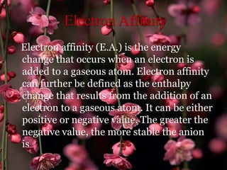 Electron Affinity
Electron affinity (E.A.) is the energy
change that occurs when an electron is
added to a gaseous atom. Electron affinity
can further be defined as the enthalpy
change that results from the addition of an
electron to a gaseous atom. It can be either
positive or negative value. The greater the
negative value, the more stable the anion
is
 