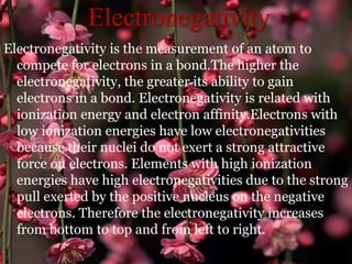 Electronegativity
Electronegativity is the measurement of an atom to
compete for electrons in a bond.The higher the
electronegativity, the greater its ability to gain
electrons in a bond. Electronegativity is related with
ionization energy and electron affinity.Electrons with
low ionization energies have low electronegativities
because their nuclei do not exert a strong attractive
force on electrons. Elements with high ionization
energies have high electronegativities due to the strong
pull exerted by the positive nucleus on the negative
electrons. Therefore the electronegativity increases
from bottom to top and from left to right.
 