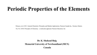 Periodic Properties of the Elements
Dr. K. Shahzad Baig
Memorial University of Newfoundland (MUN)
Canada
Petrucci, et al. 2011. General Chemistry: Principles and Modern Applications. Pearson Canada Inc., Toronto, Ontario.
Tro, N.J. 2010. Principles of Chemistry. : a molecular approach. Pearson Education, Inc
 
