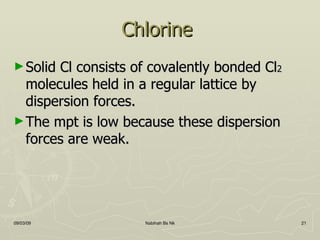 Chlorine  Solid Cl consists of covalently bonded Cl 2  molecules held in a regular lattice by dispersion forces. The mpt is low because these dispersion forces are weak. 