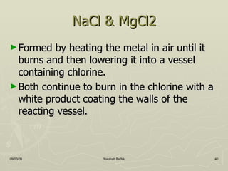 NaCl & MgCl2 Formed by heating the metal in air until it burns and then lowering it into a vessel containing chlorine. Both continue to burn in the chlorine with a white product coating the walls of the reacting vessel. 