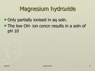 Magnesium hydroxide Only partially ionised in aq soln. The low OH- ion concn results in a soln of pH 10 