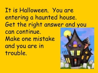 It is Halloween.  You are entering a haunted house. Get the right answer and you can continue. Make one mistake and you are in  trouble.   