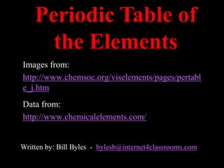 Periodic Table of
      the Elements
Images from:
http://www.chemsoc.org/viselements/pages/pertabl
e_j.htm
 Periodic Table of the Elements
Data from:
http://www.chemicalelements.com/


Written by: Bill Byles - bylesb@internet4classrooms.com
 