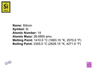 Name: Silicon
Symbol: Si
Atomic Number: 14
Atomic Mass: 28.0855 amu
Melting Point: 1410.0 °C (1683.15 °K, 2570.0 °F)
Boiling Point: 2355.0 °C (2628.15 °K, 4271.0 °F)
 
