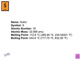 Name: Sulfur
Symbol: S
Atomic Number: 16
Atomic Mass: 32.066 amu
Melting Point: 112.8 °C (385.95 °K, 235.04001 °F)
Boiling Point: 444.6 °C (717.75 °K, 832.28 °F)
 