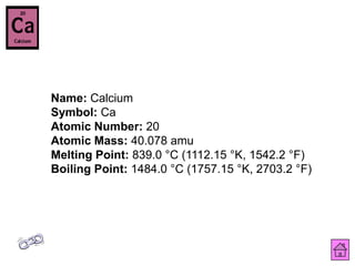 Name: Calcium
Symbol: Ca
Atomic Number: 20
Atomic Mass: 40.078 amu
Melting Point: 839.0 °C (1112.15 °K, 1542.2 °F)
Boiling Point: 1484.0 °C (1757.15 °K, 2703.2 °F)
 