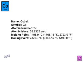 Name: Cobalt
Symbol: Co
Atomic Number: 27
Atomic Mass: 58.9332 amu
Melting Point: 1495.0 °C (1768.15 °K, 2723.0 °F)
Boiling Point: 2870.0 °C (3143.15 °K, 5198.0 °F)
 