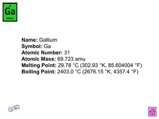 Name: Gallium
Symbol: Ga
Atomic Number: 31
Atomic Mass: 69.723 amu
Melting Point: 29.78 °C (302.93 °K, 85.604004 °F)
Boiling Point: 2403.0 °C (2676.15 °K, 4357.4 °F)
 