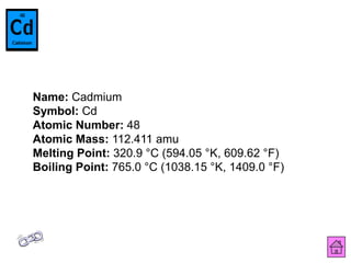 Name: Cadmium
Symbol: Cd
Atomic Number: 48
Atomic Mass: 112.411 amu
Melting Point: 320.9 °C (594.05 °K, 609.62 °F)
Boiling Point: 765.0 °C (1038.15 °K, 1409.0 °F)
 