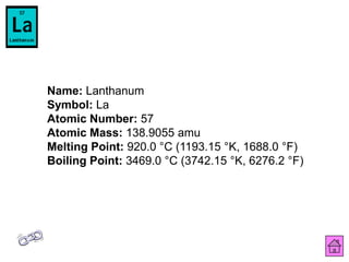 Name: Lanthanum
Symbol: La
Atomic Number: 57
Atomic Mass: 138.9055 amu
Melting Point: 920.0 °C (1193.15 °K, 1688.0 °F)
Boiling Point: 3469.0 °C (3742.15 °K, 6276.2 °F)
 