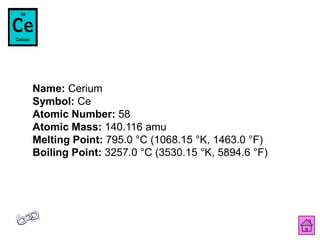 Name: Cerium
Symbol: Ce
Atomic Number: 58
Atomic Mass: 140.116 amu
Melting Point: 795.0 °C (1068.15 °K, 1463.0 °F)
Boiling Point: 3257.0 °C (3530.15 °K, 5894.6 °F)
 