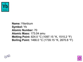 Name: Ytterbium
Symbol: Yb
Atomic Number: 70
Atomic Mass: 173.04 amu
Melting Point: 824.0 °C (1097.15 °K, 1515.2 °F)
Boiling Point: 1466.0 °C (1739.15 °K, 2670.8 °F)
 