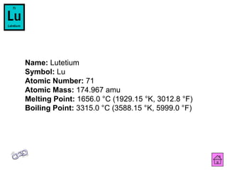 Name: Lutetium
Symbol: Lu
Atomic Number: 71
Atomic Mass: 174.967 amu
Melting Point: 1656.0 °C (1929.15 °K, 3012.8 °F)
Boiling Point: 3315.0 °C (3588.15 °K, 5999.0 °F)
 