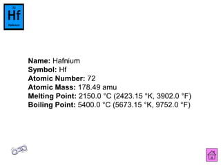 Name: Hafnium
Symbol: Hf
Atomic Number: 72
Atomic Mass: 178.49 amu
Melting Point: 2150.0 °C (2423.15 °K, 3902.0 °F)
Boiling Point: 5400.0 °C (5673.15 °K, 9752.0 °F)
 