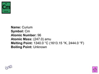Name: Curium
Symbol: Cm
Atomic Number: 96
Atomic Mass: (247.0) amu
Melting Point: 1340.0 °C (1613.15 °K, 2444.0 °F)
Boiling Point: Unknown
 