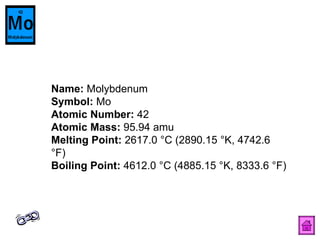Name:  Molybdenum  Symbol:  Mo  Atomic Number:  42  Atomic Mass:  95.94 amu  Melting Point:  2617.0 °C (2890.15 °K, 4742.6 °F)  Boiling Point:  4612.0 °C (4885.15 °K, 8333.6 °F)  