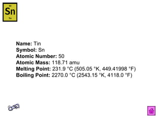 Name:  Tin  Symbol:  Sn  Atomic Number:  50  Atomic Mass:  118.71 amu  Melting Point:  231.9 °C (505.05 °K, 449.41998 °F)  Boiling Point:  2270.0 °C (2543.15 °K, 4118.0 °F)  