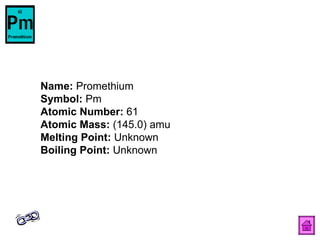 Name:  Promethium  Symbol:  Pm  Atomic Number:  61  Atomic Mass:  (145.0) amu  Melting Point:  Unknown  Boiling Point:  Unknown  