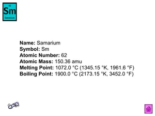 Name:  Samarium  Symbol:  Sm  Atomic Number:  62  Atomic Mass:  150.36 amu  Melting Point:  1072.0 °C (1345.15 °K, 1961.6 °F)  Boiling Point:  1900.0 °C (2173.15 °K, 3452.0 °F)  