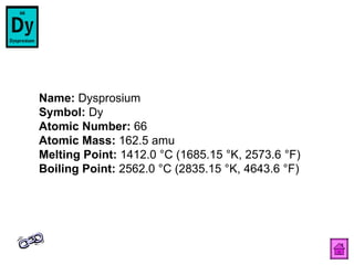 Name:  Dysprosium  Symbol:  Dy  Atomic Number:  66  Atomic Mass:  162.5 amu  Melting Point:  1412.0 °C (1685.15 °K, 2573.6 °F)  Boiling Point:  2562.0 °C (2835.15 °K, 4643.6 °F)  