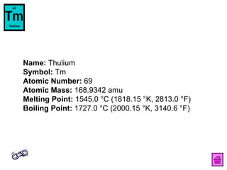 Name:  Thulium  Symbol:  Tm  Atomic Number:  69  Atomic Mass:  168.9342 amu  Melting Point:  1545.0 °C (1818.15 °K, 2813.0 °F)  Boiling Point:  1727.0 °C (2000.15 °K, 3140.6 °F)  