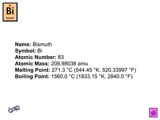 Name:  Bismuth  Symbol:  Bi  Atomic Number:  83  Atomic Mass:  208.98038 amu  Melting Point:  271.3 °C (544.45 °K, 520.33997 °F)  Boiling Point:  1560.0 °C (1833.15 °K, 2840.0 °F)  