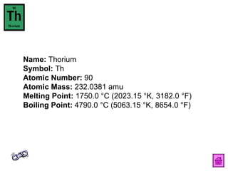 Name:  Thorium  Symbol:  Th  Atomic Number:  90  Atomic Mass:  232.0381 amu  Melting Point:  1750.0 °C (2023.15 °K, 3182.0 °F)  Boiling Point:  4790.0 °C (5063.15 °K, 8654.0 °F)  