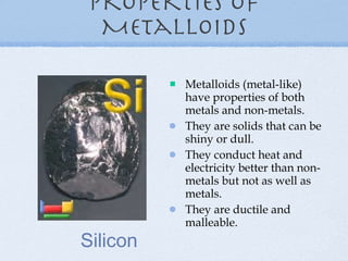 Properties of Metalloids Metalloids (metal-like) have properties of both metals and non-metals. They are solids that can be shiny or dull. They conduct heat and electricity better than non-metals but not as well as metals. They are ductile and malleable. Silicon 