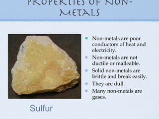 Properties of Non-Metals Non-metals are poor conductors of heat and electricity. Non-metals are not ductile or malleable. Solid non-metals are brittle and break easily. They are dull. Many non-metals are gases. Sulfur 