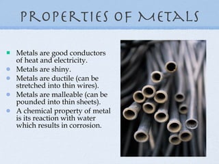 Properties of Metals Metals are good conductors of heat and electricity. Metals are shiny. Metals are ductile (can be stretched into thin wires). Metals are malleable (can be pounded into thin sheets). A chemical property of metal is its reaction with water which results in corrosion. 
