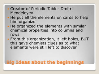 Big Ideas about the beginningsCreator of Periodic Table- Dmitri MendeleyevHe put all the elements on cards to help him organizeHe organized the elements with similar chemical properties into columns and rowsFrom this organization, it left holes, BUT this gave chemists clues as to what elements were still left to discover