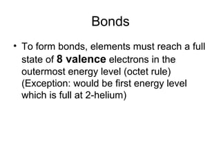 Bonds
• To form bonds, elements must reach a full
  state of 8 valence electrons in the
  outermost energy level (octet rule)
  (Exception: would be first energy level
  which is full at 2-helium)
 