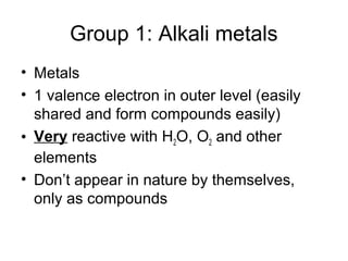 Group 1: Alkali metals
• Metals
• 1 valence electron in outer level (easily
  shared and form compounds easily)
• Very reactive with H2O, O2 and other
  elements
• Don’t appear in nature by themselves,
  only as compounds
 