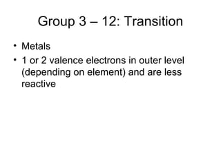 Group 3 – 12: Transition
• Metals
• 1 or 2 valence electrons in outer level
  (depending on element) and are less
  reactive
 