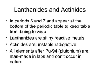 Lanthanides and Actinides
• In periods 6 and 7 and appear at the
  bottom of the periodic table to keep table
  from being to wide
• Lanthanides are shiny reactive metals
• Actinides are unstable radioactive
• All elements after Pu-94 (plutonium) are
  man-made in labs and don’t occur in
  nature
 
