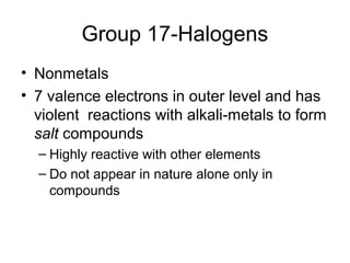 Group 17-Halogens
• Nonmetals
• 7 valence electrons in outer level and has
  violent reactions with alkali-metals to form
  salt compounds
  – Highly reactive with other elements
  – Do not appear in nature alone only in
    compounds
 