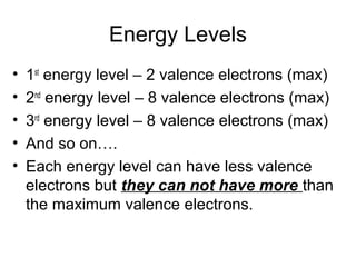 Energy Levels
•   1st energy level – 2 valence electrons (max)
•   2nd energy level – 8 valence electrons (max)
•   3rd energy level – 8 valence electrons (max)
•   And so on….
•   Each energy level can have less valence
    electrons but they can not have more than
    the maximum valence electrons.
 