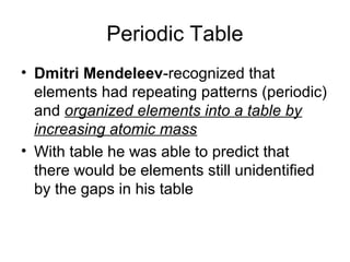 Periodic Table
• Dmitri Mendeleev-recognized that
  elements had repeating patterns (periodic)
  and organized elements into a table by
  increasing atomic mass
• With table he was able to predict that
  there would be elements still unidentified
  by the gaps in his table
 