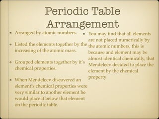 Periodic Table
              Arrangement
Arranged by atomic numbers.         You may ﬁnd that all elements
                                    are not placed numerically by
Listed the elements together by the the atomic numbers, this is
increasing of the atomic mass.      because and element may be
                                    almost identical chemically, that
Grouped elements together by it’s
                                    Mendeleev decided to place the
chemical properties.
                                    element by the chemical
                                    property
When Mendeleev discovered an
element’s chemical properties were
very similar to another element he
would place it below that element
on the periodic table.
 