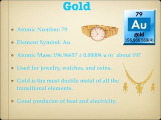 Gold
Atomic Number: 79

Element Symbol: Au

Atomic Mass: 196.96657 ± 0.00004 u or about 197

Used for jewelry, watches, and coins.

Gold is the most ductile metal of all the
transitional elements.

Good conductor of heat and electricity.
 