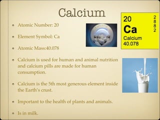 Calcium
Atomic Number: 20

Element Symbol: Ca

Atomic Mass:40.078

Calcium is used for human and animal nutrition
and calcium pills are made for human
consumption.

Calcium is the 5th most generous element inside
the Earth’s crust.

Important to the health of plants and animals.

Is in milk.
 