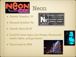 Neon
Atomic Number: 10

Element Symbol: Ne

Atomic Mass:20.18

Used for neon signs, lava lamps, ﬂuorescent
starter tubes, and gas lasers.

Discovered in 1894
 