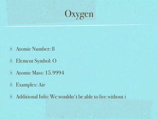 Oxygen


Atomic Number: 8

Element Symbol: O

Atomic Mass: 15.9994

Examples: Air

Additional Info: We wouldn't be able to live without i
 