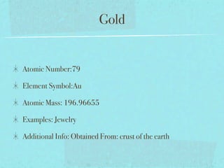 Gold


Atomic Number:79

Element Symbol:Au

Atomic Mass: 196.96655

Examples: Jewelry

Additional Info: Obtained From: crust of the earth
 